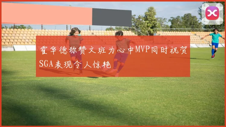 霍华德称赞文班为心中MVP同时祝贺SGA表现令人惊艳