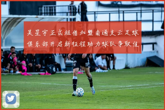 吴星宇正式租借加盟南通支云足球俱乐部开启新征程助力球队争取佳绩