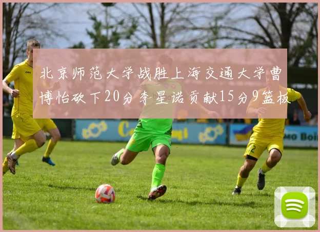 北京师范大学战胜上海交通大学曹博怡砍下20分李星诺贡献15分9篮板马天雨表现出色