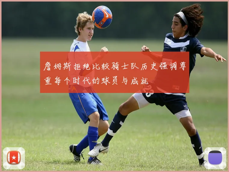 詹姆斯拒绝比较骑士队历史强调尊重每个时代的球员与成就