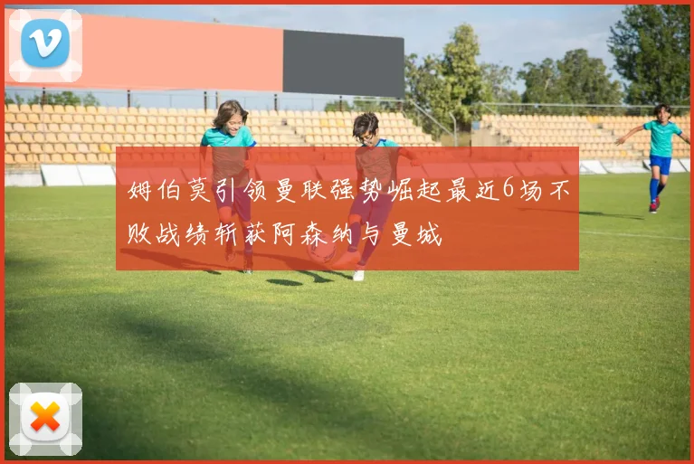 姆伯莫引领曼联强势崛起最近6场不败战绩斩获阿森纳与曼城