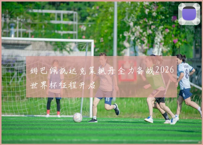 姆巴佩抵达克莱枫丹全力备战2026世界杯征程开启