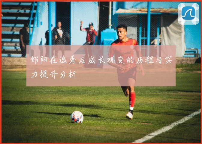 邹阳在选秀后成长蜕变的历程与实力提升分析