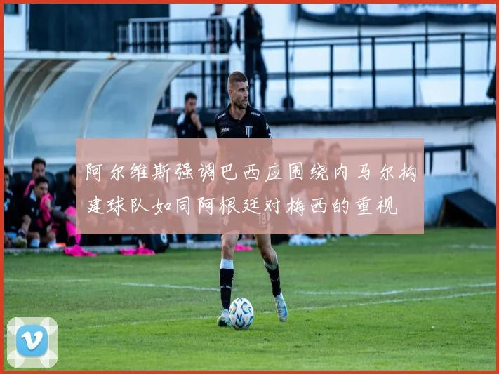 阿尔维斯强调巴西应围绕内马尔构建球队如同阿根廷对梅西的重视