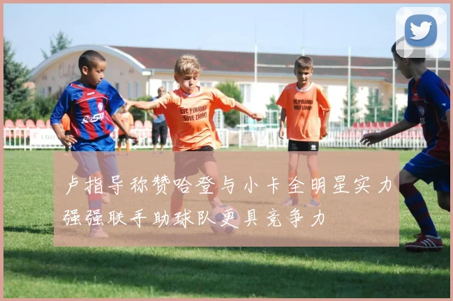 卢指导称赞哈登与小卡全明星实力强强联手助球队更具竞争力