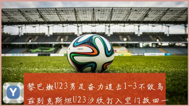 黎巴嫩U23男足奋力追击1-3不敌乌兹别克斯坦U23沙欣打入空门扳回一城