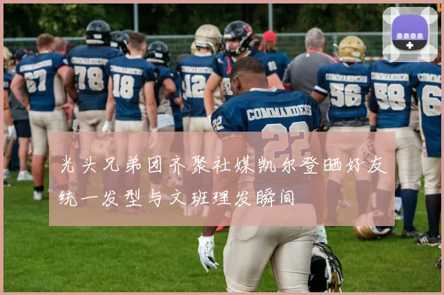 光头兄弟团齐聚社媒凯尔登晒好友统一发型与文班理发瞬间