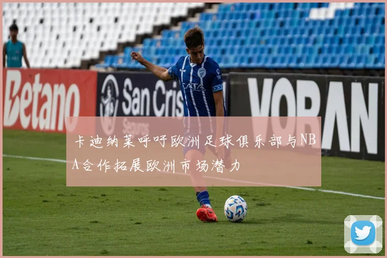 卡迪纳莱呼吁欧洲足球俱乐部与NBA合作拓展欧洲市场潜力