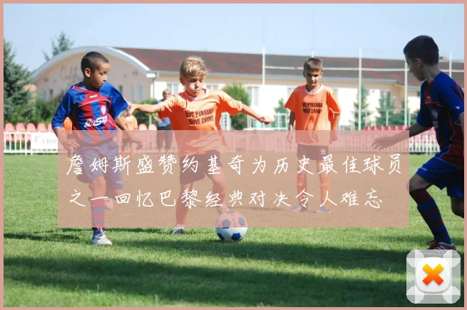 詹姆斯盛赞约基奇为历史最佳球员之一回忆巴黎经典对决令人难忘